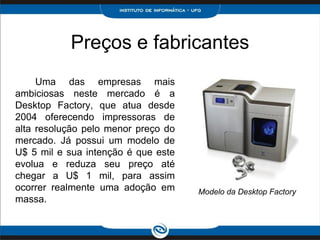 Preços e fabricantes
     Uma das empresas mais
ambiciosas neste mercado é a
Desktop Factory, que atua desde
2004 oferecendo impressoras de
alta resolução pelo menor preço do
mercado. Já possui um modelo de
U$ 5 mil e sua intenção é que este
evolua e reduza seu preço até
chegar a U$ 1 mil, para assim
ocorrer realmente uma adoção em      Modelo da Desktop Factory
massa.
 