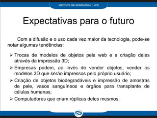 Expectativas para o futuro
    Com a difusão e o uso cada vez maior da tecnologia, pode-se
notar algumas tendências:

 Trocas de modelos de objetos pela web e a criação deles
  através da impressão 3D;
 Empresas podem, ao invés de vender objetos, vender os
  modelos 3D que serão impressos pelo próprio usuário;
 Criação de objetos biodegradáveis e impressão de amostras
  de pele, vasos sanguíneos e órgãos para transplante de
  células humanas;
 Computadores que criam réplicas deles mesmos.
 