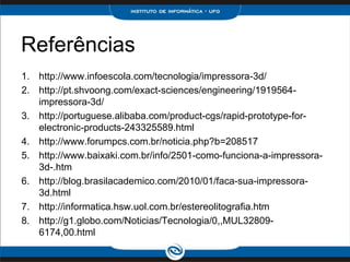 Referências
1. http://www.infoescola.com/tecnologia/impressora-3d/
2. http://pt.shvoong.com/exact-sciences/engineering/1919564-
   impressora-3d/
3. http://portuguese.alibaba.com/product-cgs/rapid-prototype-for-
   electronic-products-243325589.html
4. http://www.forumpcs.com.br/noticia.php?b=208517
5. http://www.baixaki.com.br/info/2501-como-funciona-a-impressora-
   3d-.htm
6. http://blog.brasilacademico.com/2010/01/faca-sua-impressora-
   3d.html
7. http://informatica.hsw.uol.com.br/estereolitografia.htm
8. http://g1.globo.com/Noticias/Tecnologia/0,,MUL32809-
   6174,00.html
 