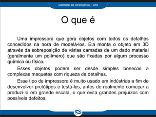 O que é
     Uma impressora que gera objetos com todos os detalhes
concedidos na hora de modelá-los. Ela monta o objeto em 3D
através da sobreposição de várias camadas de um dado material
(geralmente um polímero) que são fixadas por algum processo
químico ou físico.
     Esses objetos podem ser desde simples bonecos a
complexas maquetes com riqueza de detalhes.
     Esse tipo de impressora é muito usado em indústrias a fim de
desenvolver protótipos e testá-los, antes de realmente começar a
produzi-lo em grande escala, o que evita grandes prejuízos com
possíveis defeitos.
 