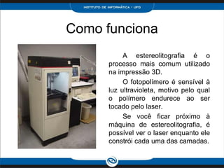 Como funciona
           A estereolitografia é o
      processo mais comum utilizado
      na impressão 3D.
           O fotopolímero é sensível à
      luz ultravioleta, motivo pelo qual
      o polímero endurece ao ser
      tocado pelo laser.
           Se você ficar próximo à
      máquina de estereolitografia, é
      possível ver o laser enquanto ele
      constrói cada uma das camadas.
 