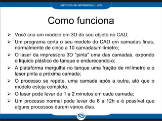 Como funciona
 Você cria um modelo em 3D do seu objeto no CAD;
 Um programa corta o seu modelo do CAD em camadas finas,
  normalmente de cinco a 10 camadas/milímetro;
 O laser da impressora 3D "pinta" uma das camadas, expondo
  o líquido plástico do tanque e endurecendo-o;
 A plataforma mergulha no tanque uma fração de milímetro e o
  laser pinta a próxima camada;
 O processo se repete, uma camada após a outra, até que o
  modelo esteja completo.
 O laser pode levar de 1 a 2 minutos em cada camada;
 Um processo normal pode levar de 6 a 12h e é possível que
  alguns processos durem vários dias.
 