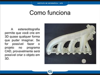 Como funciona

     A    estereolitografia
permite que você crie em
3D quase qualquer forma
que puder imaginar. Se
for possível fazer o
projeto   no     programa
CAD, provavelmente será
possível criar o objeto em
3D.
 