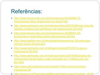 Referências:
 http://www.tecmundo.com.br/impressora-3d/40248-13-
impressoras-3d-ja-disponiveis-no-brasil.htm
 http://www.techtudo.com.br/noticias/noticia/2013/08/veja-lista-de-
objetos-criados-com-perfeicao-por-impressoras-3d.html
 http://www.tecmundo.com.br/impressora-3d/39647-20-
perguntas-e-respostas-sobre-impressoras-3d.htm
 http://www.gadoo.com.br/tecnologia/impressoras-3d-para-que-
servem-como-funcionam/
 http://www.techtudo.com.br/artigos/noticia/2012/01/o-que-e-
impressora-3d.html
 http://www.techtudo.com.br/noticias/noticia/2014/04/projeto-de-
impressora-3d-de-baixo-custo-arrecada-us-1-milhao-em-um-
dia.html
 http://www.oficinadanet.com.br/post/11352-como-funciona-
impressao-3d
 http://www.jn.pt/PaginaInicial/Mundo/Interior.aspx?content_id=32
 