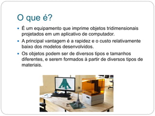 O que é?
 É um equipamento que imprime objetos tridimensionais
projetados em um aplicativo de computador.
 A principal vantagem é a rapidez e o custo relativamente
baixo dos modelos desenvolvidos.
 Os objetos podem ser de diversos tipos e tamanhos
diferentes, e serem formados à partir de diversos tipos de
materiais.
 