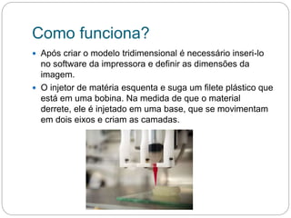 Como funciona?
 Após criar o modelo tridimensional é necessário inseri-lo
no software da impressora e definir as dimensões da
imagem.
 O injetor de matéria esquenta e suga um filete plástico que
está em uma bobina. Na medida de que o material
derrete, ele é injetado em uma base, que se movimentam
em dois eixos e criam as camadas.
 