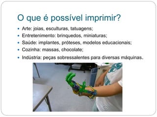 O que é possível imprimir?
 Arte: joias, esculturas, tatuagens;
 Entretenimento: brinquedos, miniaturas;
 Saúde: implantes, próteses, modelos educacionais;
 Cozinha: massas, chocolate;
 Indústria: peças sobressalentes para diversas máquinas.
 