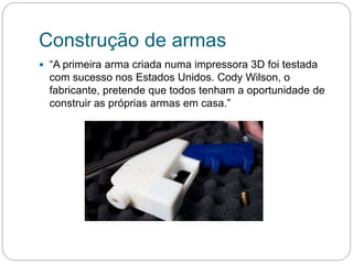 Construção de armas
 “A primeira arma criada numa impressora 3D foi testada
com sucesso nos Estados Unidos. Cody Wilson, o
fabricante, pretende que todos tenham a oportunidade de
construir as próprias armas em casa.”
 