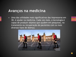 • Uma das utilidades mais significativas das impressoras em
3D, é ajudar na medicina. Cada vez mais, a tecnologia é
capaz de produzir objetos que ajudem em pesquisas, no
tratamento ou recuperação de pacientes com os mais
diversos tipos de doença.
Avanços na medicina
 
