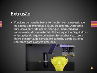 • Funciona de maneira bastante simples, sem a necessidade
de cabeças de impressão a laser, ou com luz. O processo
funciona a partir de um extrusor que libera camadas
subsequentes de um material plástico aquecido. Seguindo as
orientações do arquivo de impressão, a cabeça extrusora
libera o material de camada em camada, dando assim os
contornos para o objeto desejado.
Extrusão
 