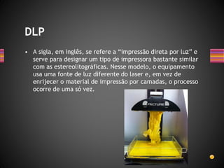 • A sigla, em inglês, se refere a “impressão direta por luz” e
serve para designar um tipo de impressora bastante similar
com as estereolitográficas. Nesse modelo, o equipamento
usa uma fonte de luz diferente do laser e, em vez de
enrijecer o material de impressão por camadas, o processo
ocorre de uma só vez.
DLP
 