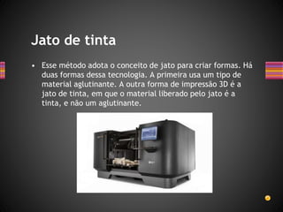 • Esse método adota o conceito de jato para criar formas. Há
duas formas dessa tecnologia. A primeira usa um tipo de
material aglutinante. A outra forma de impressão 3D é a
jato de tinta, em que o material liberado pelo jato é a
tinta, e não um aglutinante.
Jato de tinta
 
