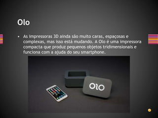 • As impressoras 3D ainda são muito caras, espaçosas e
complexas, mas isso está mudando. A Olo é uma impressora
compacta que produz pequenos objetos tridimensionais e
funciona com a ajuda do seu smartphone.
Olo
 