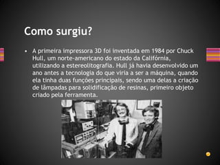 • A primeira impressora 3D foi inventada em 1984 por Chuck
Hull, um norte-americano do estado da Califórnia,
utilizando a estereolitografia. Hull já havia desenvolvido um
ano antes a tecnologia do que viria a ser a máquina, quando
ela tinha duas funções principais, sendo uma delas a criação
de lâmpadas para solidificação de resinas, primeiro objeto
criado pela ferramenta.
Como surgiu?
 