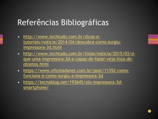 • http://www.techtudo.com.br/dicas-e-
tutoriais/noticia/2014/04/descubra-como-surgiu-
impressora-3d.html
• http://www.techtudo.com.br/listas/noticia/2015/03/o-
que-uma-impressora-3d-e-capaz-de-fazer-veja-lista-de-
objetos.html
• https://www.oficinadanet.com.br/post/11352-como-
funciona-e-como-surgiu-a-impressora-3d
• https://tecnoblog.net/193645/olo-impressora-3d-
smartphone/
Referências Bibliográficas
 