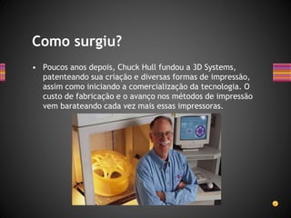 • Poucos anos depois, Chuck Hull fundou a 3D Systems,
patenteando sua criação e diversas formas de impressão,
assim como iniciando a comercialização da tecnologia. O
custo de fabricação e o avanço nos métodos de impressão
vem barateando cada vez mais essas impressoras.
Como surgiu?
 