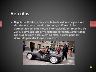 • Depois da Airbike, a bicicleta feita de nylon, chegou a vez
de criar um carro usando a tecnologia. O veículo foi
apresentado em uma mostra internacional, em setembro de
2014, e teve seu test drive feito por jornalistas americanos
nas ruas de Nova York. Além do mais, o carro pode ser
derretido para dar forma a um novo.
Veículos
 