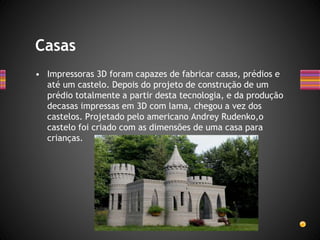 • Impressoras 3D foram capazes de fabricar casas, prédios e
até um castelo. Depois do projeto de construção de um
prédio totalmente a partir desta tecnologia, e da produção
decasas impressas em 3D com lama, chegou a vez dos
castelos. Projetado pelo americano Andrey Rudenko,o
castelo foi criado com as dimensões de uma casa para
crianças.
Casas
 