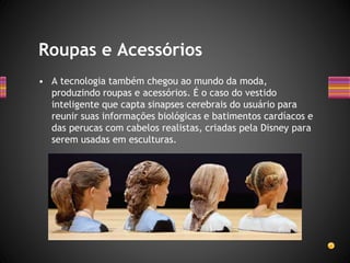• A tecnologia também chegou ao mundo da moda,
produzindo roupas e acessórios. É o caso do vestido
inteligente que capta sinapses cerebrais do usuário para
reunir suas informações biológicas e batimentos cardíacos e
das perucas com cabelos realistas, criadas pela Disney para
serem usadas em esculturas.
Roupas e Acessórios
 