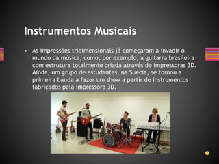 • As impressões tridimensionais já começaram a invadir o
mundo da música, como, por exemplo, a guitarra brasileira
com estrutura totalmente criada através de impressoras 3D.
Ainda, um grupo de estudantes, na Suécia, se tornou a
primeira banda a fazer um show a partir de instrumentos
fabricados pela impressora 3D.
Instrumentos Musicais
 