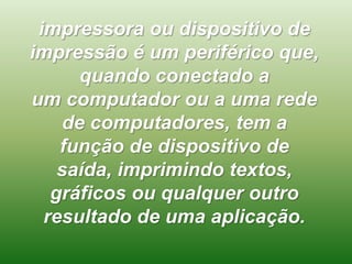 impressora ou dispositivo de
impressão é um periférico que,
quando conectado a
um computador ou a uma rede
de computadores, tem a
função de dispositivo de
saída, imprimindo textos,
gráficos ou qualquer outro
resultado de uma aplicação.