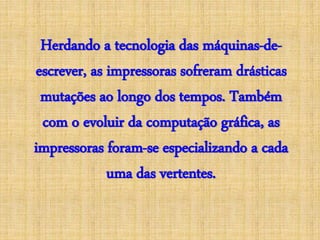 Herdando a tecnologia das máquinas-de-escrever,
as impressoras sofreram drásticas
mutações ao longo dos tempos. Também
com o evoluir da computação gráfica, as
impressoras foram-se especializando a cada
uma das vertentes.