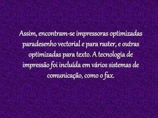 Assim, encontram-se impressoras optimizadas
paradesenho vectorial e para raster, e outras
optimizadas para texto. A tecnologia de
impressão foi incluída em vários sistemas de
comunicação, como o fax.