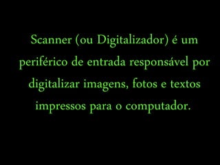 Scanner (ou Digitalizador) é um
periférico de entrada responsável por
digitalizar imagens, fotos e textos
impressos para o computador.