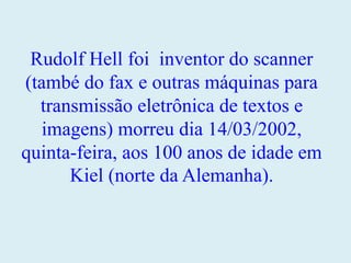 Rudolf Hell foi inventor do scanner
(també do fax e outras máquinas para
transmissão eletrônica de textos e
imagens) morreu dia 14/03/2002,
quinta-feira, aos 100 anos de idade em
Kiel (norte da Alemanha).