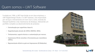 Avenida Kennedy, 164, 6 andar – São Bernardo do Campo – SP – Brasil - +55 11 3232-0532
Quem somos – LWT Software
Fundada em 1994, a LWT hoje divide-se em duas empresas, a
LWT Digital Design Studio, e a LWT Sistemas, uma responsável
por serviços e treinamentos em Icem Surf, a outra, revenda da
Dassault Systèmes e das impressoras da Stratasys, oferecendo um
portfólio completo ao desenvolvimento de produtos:
• Conceituação por superfícies classe A;
• Engenharização através do CATIA, ENOVIA, 3DVia
• Treinamentos, suporte técnico e customização por macros.
• Impressoras 3D de conceitos e ferramentas por manufatura
aditiva;
• Representante oficial no pais em Impressoras 3D Makerbot;
 