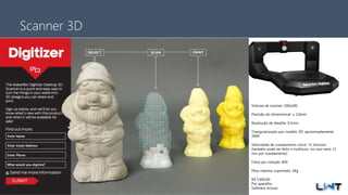 Avenida Kennedy, 164, 6 andar – São Bernardo do Campo – SP – Brasil - +55 11 3232-0532
Scanner 3D
Volume de scanner: 200x200
Precisão do dimensional: ± 2,0mm
Resolução de detalhe: 0,5mm
Triangularização por modelo 3D: aproximadamente
200K
Velocidade de scaneamento único: 12 minutos
(também pode ser feito o multiscan, no caso seria 12
min por scaneamento)
Fotos por rotação: 800
Peso máximo suportado: 3Kg
R$ 5.600,00
Por aparelho.
Software incluso
 