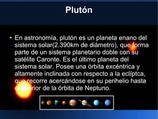 Plutón
● En astronomía, plutón es un planeta enano del
sistema solar(2.390km de diámetro), que forma
parte de un sistema planetario doble con su
satélite Caronte. Es el último planeta del
sistema solar. Posee una órbita excéntrica y
altamente inclinada con respecto a la eclíptca,
que recorre acercándose en su perihelio hasta
el interior de la órbita de Neptuno.
 