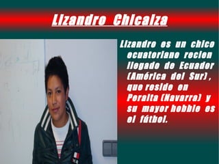 Lizandro Chicaiza
          Lizandro es un chico
            ecuatoriano recien
            llegado de Ecuador
            ( América del Sur) ,
            que reside en
            Peralta (Navarra) y
            su mayor hobbie es
            el fútbol.
 