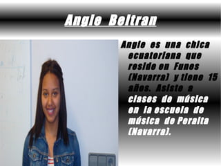 Angie Beltran
        Angie es una chica
         ecuatoriana que
         reside en Funes
         (Navarra) y tiene 15
         años. Asiste a
         clases de música
         en la escuela de
         música de Peralta
         (Navarra).
 