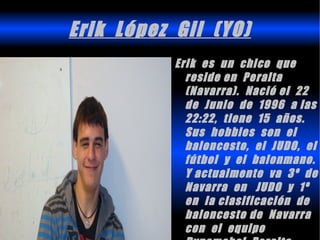Erik López Gil (YO)
           Erik es un chico que
             reside en Peralta
             (Navarra). Nació el 22
             de Junio de 1996 a las
             22:22, tiene 15 años.
             Sus hobbies son el
             baloncesto, el JUDO, el
             fútbol y el balonmano.
             Y actualmente va 3º de
             Navarra en JUDO y 1º
             en la clasificación de
             baloncesto de Navarra
             con el equipo
 