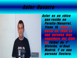 Asier Navarro
        Asier es un chico
         que reside en
         Peralta (Navarra).
         Tiene 15 años y
         nació en 1996. Es
         una persona muy
         seguidora del Club
         de Fútbol de 1ª
         División, el Real
         Madrid. Y es una
         persona fiestera.
 
