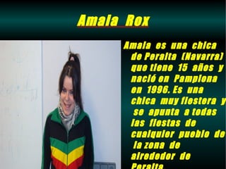 Amaia Rox
     Amaia es una chica
      de Peralta (Navarra)
      que tiene 15 años y
      nació en Pamplona
      en 1996. Es una
      chica muy fiestera y
       se apunta a todas
      las fiestas de
      cualquier pueblo de
       la zona de
      alrededor de
 