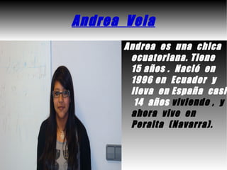 Andrea Vela
      Andrea es una chica
       ecuatoriana. Tiene
       15 años . Nació en
       1996 en Ecuador y
       lleva en España casi
        14 años viviendo , y
       ahora vive en
       Peralta (Navarra).
 