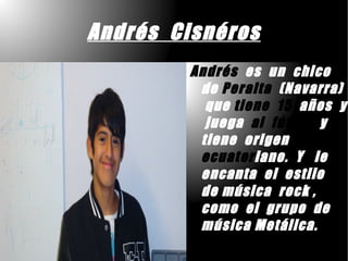 Andrés Cisnéros
        Andrés es un chico
         de Peralta (Navarra)
          que tiene 15 años y
          juega al fútbol y
         tiene origen
         ecuatoriano. Y le
         encanta el estilo
         de música rock ,
         como el grupo de
         música Metálica.
 