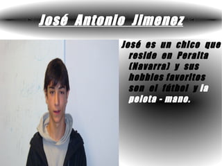 José Antonio Jimenez
           José es un chico que
             reside en Peralta
             (Navarra) y sus
             hobbies favoritos
             son el fútbol y la
             pelota - mano.
 