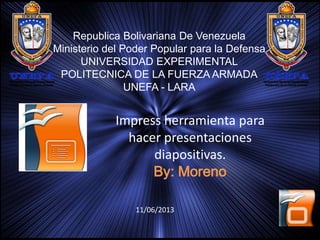 Republica Bolivariana De Venezuela
Ministerio del Poder Popular para la Defensa
UNIVERSIDAD EXPERIMENTAL
POLITECNICA DE LA FUERZA ARMADA
UNEFA - LARA

Impress herramienta para
hacer presentaciones
diapositivas.
By: Moreno
11/06/2013

 
