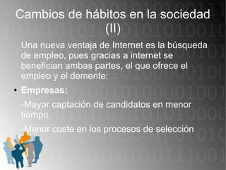 Cambios de hábitos en la sociedad
(II)
Una nueva ventaja de Internet es la búsqueda
de empleo, pues gracias a internet se
benefician ambas partes, el que ofrece el
empleo y el demente:
● Empresas:
-Mayor captación de candidatos en menor
tiempo.
-Menor coste en los procesos de selección
 