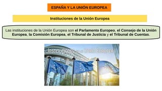 ESPAÑA Y LA UNIÓN EUROPEA
Instituciones de la Unión Europea
Las instituciones de la Unión Europea son el Parlamento Europeo, el Consejo de la Unión
Europea, la Comisión Europea, el Tribunal de Justicia y el Tribunal de Cuentas.
 
