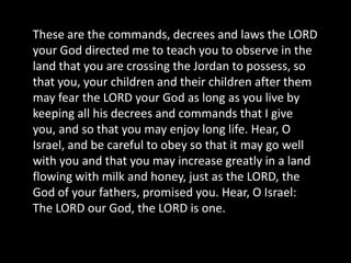 These are the commands, decrees and laws the LORD
your God directed me to teach you to observe in the
land that you are crossing the Jordan to possess, so
that you, your children and their children after them
may fear the LORD your God as long as you live by
keeping all his decrees and commands that I give
you, and so that you may enjoy long life. Hear, O
Israel, and be careful to obey so that it may go well
with you and that you may increase greatly in a land
flowing with milk and honey, just as the LORD, the
God of your fathers, promised you. Hear, O Israel:
The LORD our God, the LORD is one.
 