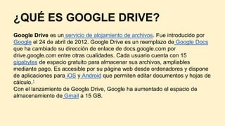 ¿QUÉ ES GOOGLE DRIVE?
Google Drive es un servicio de alojamiento de archivos. Fue introducido por
Google el 24 de abril de 2012. Google Drive es un reemplazo de Google Docs
que ha cambiado su dirección de enlace de docs.google.com por
drive.google.com entre otras cualidades. Cada usuario cuenta con 15
gigabytes de espacio gratuito para almacenar sus archivos, ampliables
mediante pago. Es accesible por su página web desde ordenadores y dispone
de aplicaciones para iOS y Android que permiten editar documentos y hojas de
cálculo.1
Con el lanzamiento de Google Drive, Google ha aumentado el espacio de
almacenamiento de Gmail a 15 GB.