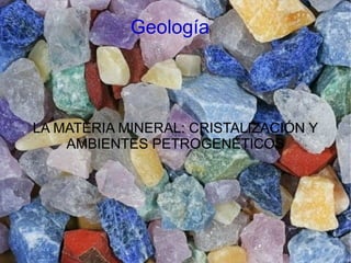 Geología
LA MATERIA MINERAL: CRISTALIZACIÓN Y
AMBIENTES PETROGENÉTICOS
 