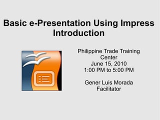 Basic e-Presentation Using Impress Introduction Philippine Trade Training Center June 15, 2010 1:00 PM to 5:00 PM Gener Luis Morada Facilitator 