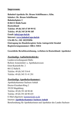 Impressum:

Bahnhof-Apotheke Dr. Bruno Schöffmann e. Kfm.
Inhaber: Dr. Bruno Schöffmann
Bahnhofsplatz 2
D-06112 Halle/Saale
Deutschland
Telefon: 49 (0) 345 47 89 99 92
Telefax: 49 (0) 345 20 90 185
Email: info@apo-hal.de
Internet: www.bahnhof.apo-hal.de
USt-ID-Nr.: DE 182292096
Eintragung ins Handelsregister beim Amtsgericht Stendal
Registrierungsnummer: HRA 31814

Gesetzliche Berufsbezeichnung, verliehen in Deutschland: Apotheker

Zuständige Aufsichtsbehörde:
Landesverwaltungsamt Halle:
Referat Arzneimittel- u. Apothekenwesen
Ernst-Kamieth-Str. 2
06112 Halle/S.
Telefon: 49 (0) 345 514-0
Telefax: 49 (0) 345 51 41 291

Zuständige Apothekerkammer:
Apothekerkammer Sachsen-Anhalt
Doctor-Eisenbart-Ring 2
39120 Magdeburg
Telefon: 49 (0) 391 60 90 40
Telefax: 49 (0) 391 60 90 435
E-Mail allgemein: kammer@ak-sa.de
Internet: Apothekerkammer Sachsen-Anhalt
Berufsordnung für Apothekerinnen und Apotheker des Landes Sachsen-
 