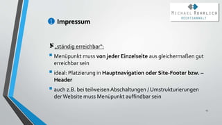 Impressum
„ständig erreichbar“:
 Menüpunkt muss von jeder Einzelseite aus gleichermaßen gut
erreichbar sein
 ideal: Platzierung in Hauptnavigation oder Site-Footer bzw. –
Header
 auch z.B. bei teilweisen Abschaltungen / Umstrukturierungen
der Website muss Menüpunkt auffindbar sein
13
 