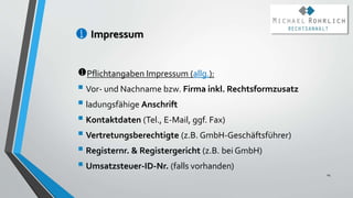 Impressum
Pflichtangaben Impressum (allg.):
 Vor- und Nachname bzw. Firma inkl. Rechtsformzusatz
 ladungsfähige Anschrift
 Kontaktdaten (Tel., E-Mail, ggf. Fax)
 Vertretungsberechtigte (z.B. GmbH-Geschäftsführer)
 Registernr. & Registergericht (z.B. bei GmbH)
 Umsatzsteuer-ID-Nr. (falls vorhanden)
14
 